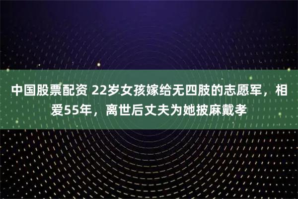中国股票配资 22岁女孩嫁给无四肢的志愿军，相爱55年，离世后丈夫为她披麻戴孝