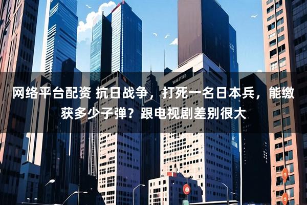 网络平台配资 抗日战争,打死一名日本兵,能缴获多少子弹?跟电视剧差别很大