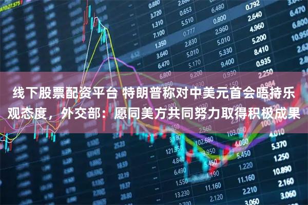 线下股票配资平台 特朗普称对中美元首会晤持乐观态度，外交部：愿同美方共同努力取得积极成果