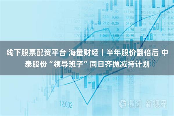 线下股票配资平台 海量财经|半年股价翻倍后 中泰股份“领导班子”同日齐抛减持计划