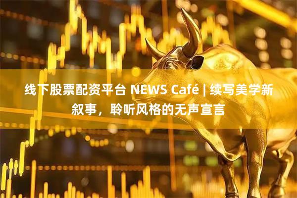 线下股票配资平台 NEWS Café | 续写美学新叙事，聆听风格的无声宣言
