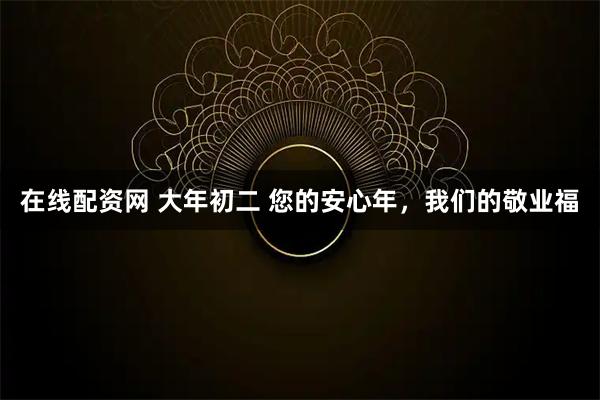 在线配资网 大年初二 您的安心年，我们的敬业福