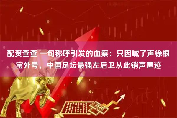 配资查查 一句称呼引发的血案：只因喊了声徐根宝外号，中国足坛最强左后卫从此销声匿迹