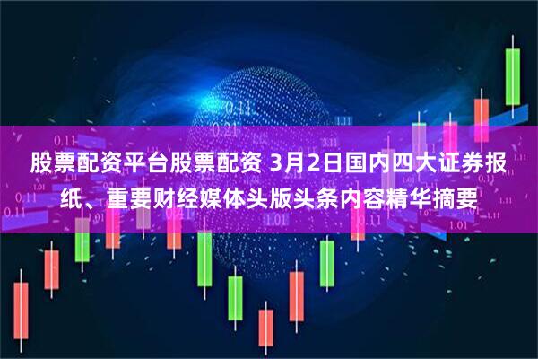 股票配资平台股票配资 3月2日国内四大证券报纸、重要财经媒体头版头条内容精华摘要