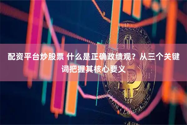 配资平台炒股票 什么是正确政绩观？从三个关键词把握其核心要义