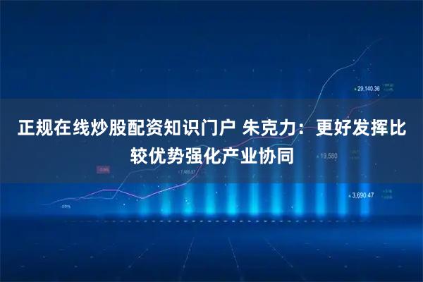 正规在线炒股配资知识门户 朱克力：更好发挥比较优势强化产业协同
