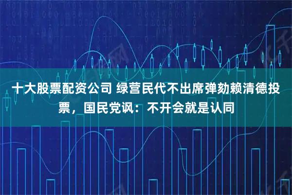 十大股票配资公司 绿营民代不出席弹劾赖清德投票，国民党讽：不开会就是认同