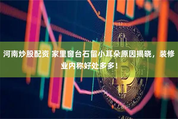 河南炒股配资 家里窗台石留小耳朵原因揭晓，装修业内称好处多多！