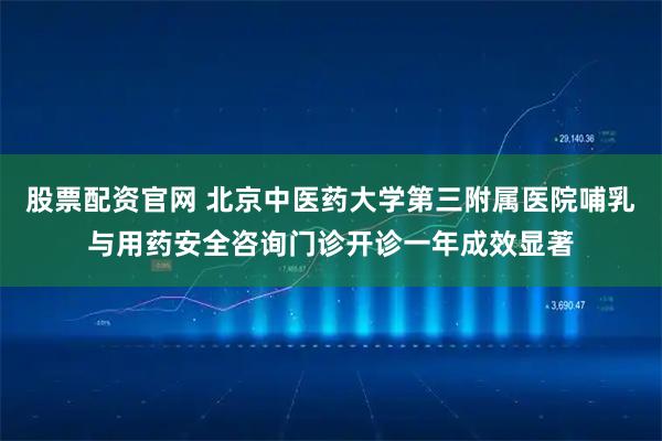 股票配资官网 北京中医药大学第三附属医院哺乳与用药安全咨询门诊开诊一年成效显著