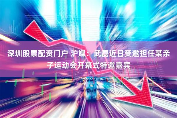深圳股票配资门户 沪媒：武磊近日受邀担任某亲子运动会开幕式特邀嘉宾