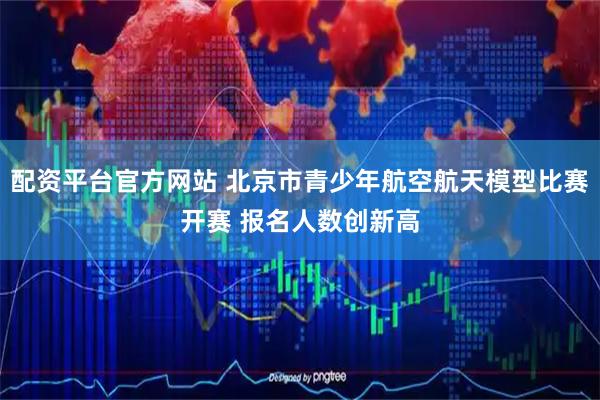 配资平台官方网站 北京市青少年航空航天模型比赛开赛 报名人数创新高