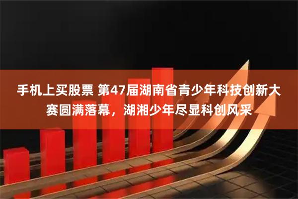 手机上买股票 第47届湖南省青少年科技创新大赛圆满落幕，湖湘少年尽显科创风采