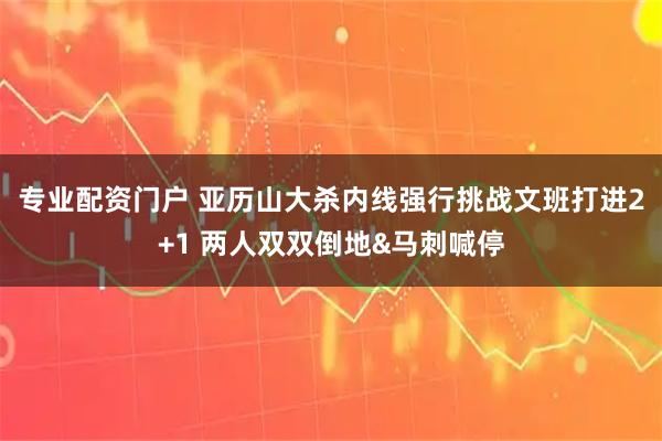 专业配资门户 亚历山大杀内线强行挑战文班打进2+1 两人双双倒地&马刺喊停