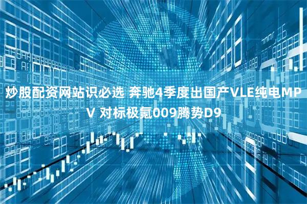 炒股配资网站识必选 奔驰4季度出国产VLE纯电MPV 对标极氪009腾势D9