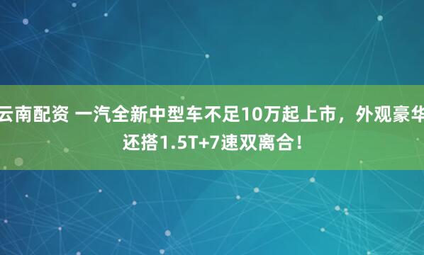云南配资 一汽全新中型车不足10万起上市，外观豪华还搭1.5T+7速双离合！