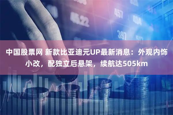 中国股票网 新款比亚迪元UP最新消息：外观内饰小改，配独立后悬架，续航达505km