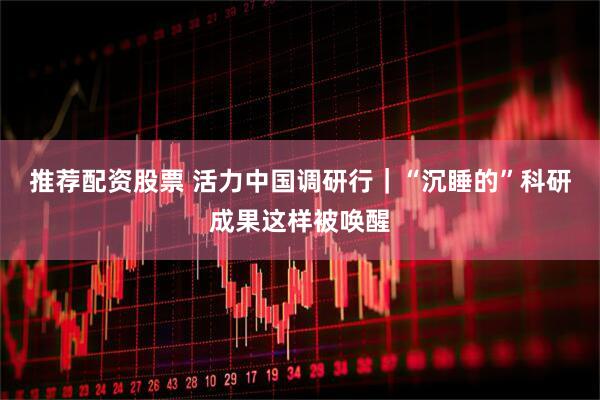 推荐配资股票 活力中国调研行｜“沉睡的”科研成果这样被唤醒