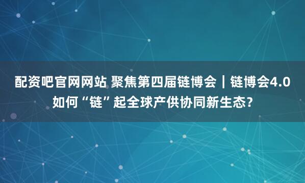 配资吧官网网站 聚焦第四届链博会｜链博会4.0如何“链”起全球产供协同新生态？