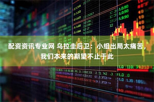 配资资讯专业网 乌拉圭后卫：小组出局太痛苦，我们本来的期望不止于此