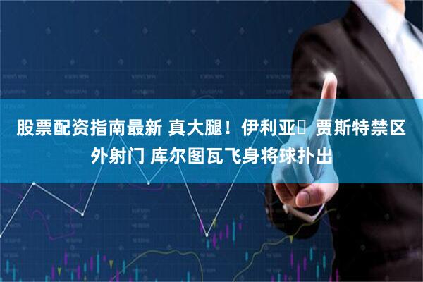 股票配资指南最新 真大腿！伊利亚・贾斯特禁区外射门 库尔图瓦飞身将球扑出